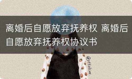 离婚后自愿放弃抚养权 离婚后自愿放弃抚养权协议书