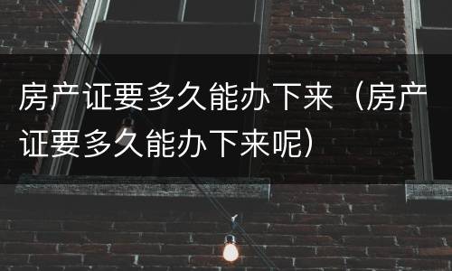 房产证要多久能办下来（房产证要多久能办下来呢）