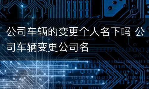 公司车辆的变更个人名下吗 公司车辆变更公司名