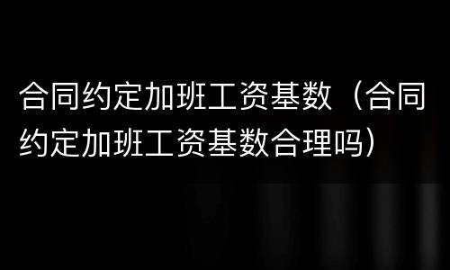 合同约定加班工资基数（合同约定加班工资基数合理吗）