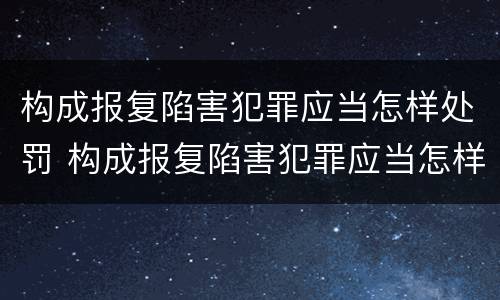 构成报复陷害犯罪应当怎样处罚 构成报复陷害犯罪应当怎样处罚他人