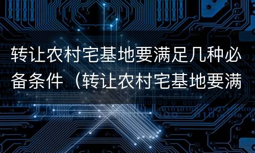 转让农村宅基地要满足几种必备条件（转让农村宅基地要满足几种必备条件是什么）