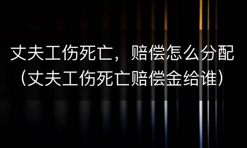 丈夫工伤死亡，赔偿怎么分配（丈夫工伤死亡赔偿金给谁）