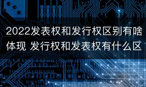 2022发表权和发行权区别有啥体现 发行权和发表权有什么区别