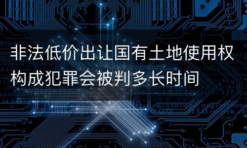非法低价出让国有土地使用权构成犯罪会被判多长时间