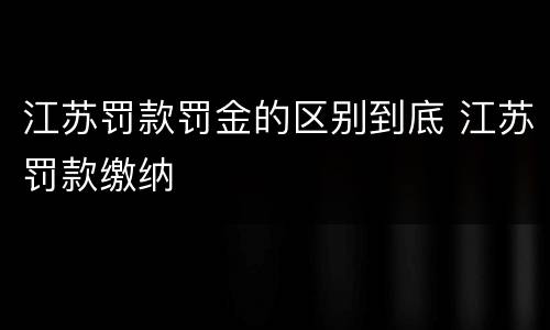 江苏罚款罚金的区别到底 江苏罚款缴纳