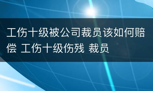 工伤十级被公司裁员该如何赔偿 工伤十级伤残 裁员