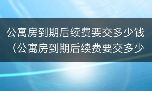 公寓房到期后续费要交多少钱（公寓房到期后续费要交多少钱就可以住）