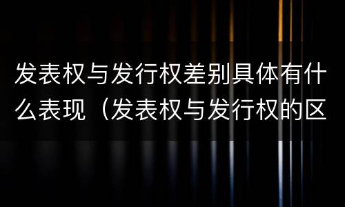发表权与发行权差别具体有什么表现（发表权与发行权的区别）