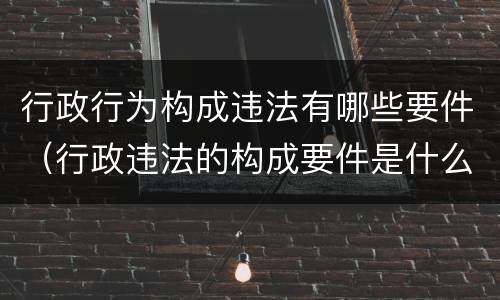 行政行为构成违法有哪些要件（行政违法的构成要件是什么）