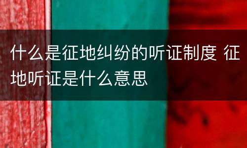 什么是征地纠纷的听证制度 征地听证是什么意思