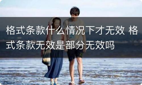 格式条款什么情况下才无效 格式条款无效是部分无效吗