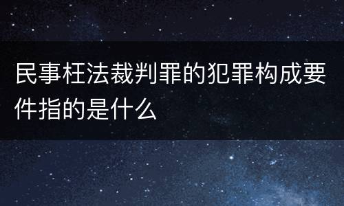 民事枉法裁判罪的犯罪构成要件指的是什么