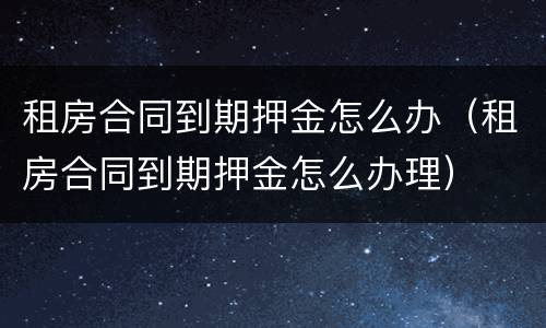 租房合同到期押金怎么办（租房合同到期押金怎么办理）