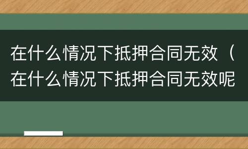 在什么情况下抵押合同无效（在什么情况下抵押合同无效呢）