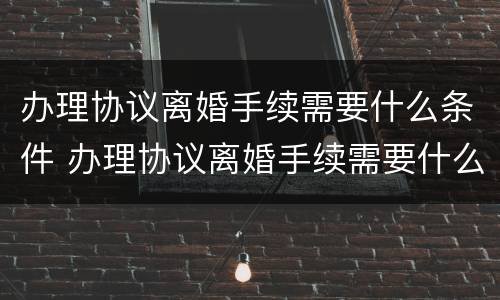 办理协议离婚手续需要什么条件 办理协议离婚手续需要什么条件和材料