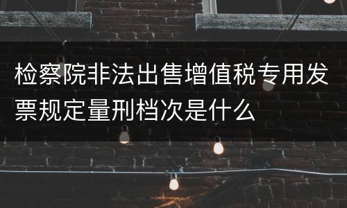 检察院非法出售增值税专用发票规定量刑档次是什么