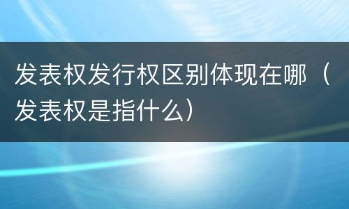 发表权发行权区别体现在哪（发表权是指什么）