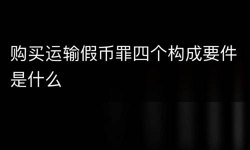 购买运输假币罪四个构成要件是什么