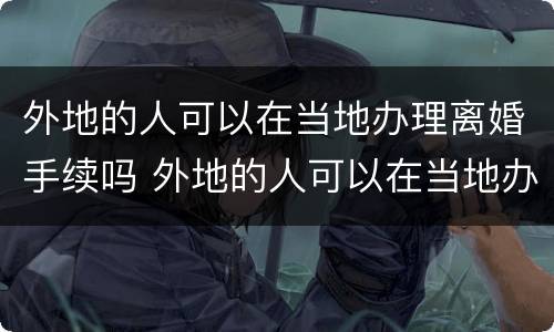 外地的人可以在当地办理离婚手续吗 外地的人可以在当地办理离婚手续吗