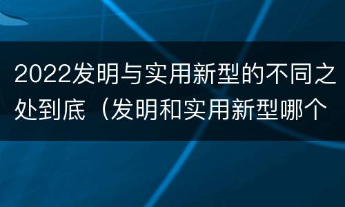 2022发明与实用新型的不同之处到底（发明和实用新型哪个好）