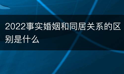 2022事实婚姻和同居关系的区别是什么
