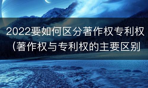 2022要如何区分著作权专利权（著作权与专利权的主要区别）