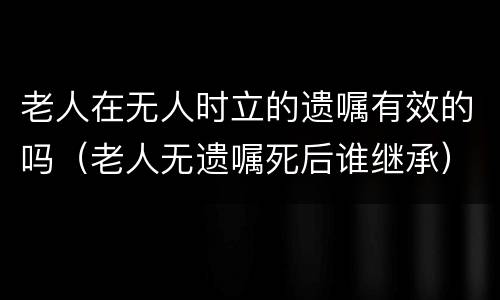老人在无人时立的遗嘱有效的吗（老人无遗嘱死后谁继承）