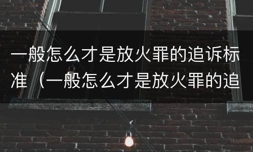 一般怎么才是放火罪的追诉标准（一般怎么才是放火罪的追诉标准呢）