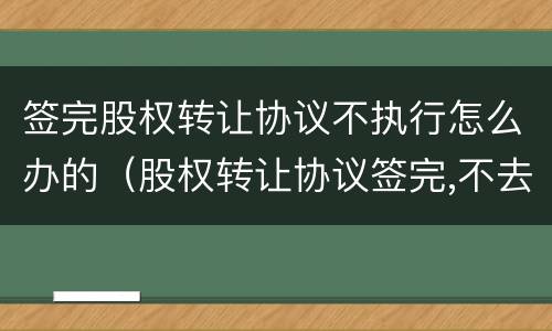 签完股权转让协议不执行怎么办的（股权转让协议签完,不去办理怎么办）