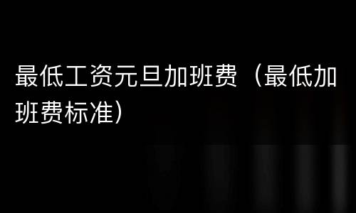 最低工资元旦加班费（最低加班费标准）