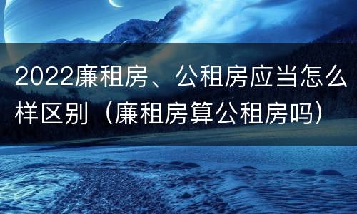 2022廉租房、公租房应当怎么样区别（廉租房算公租房吗）