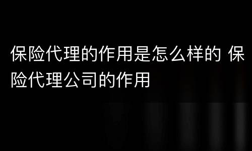 保险代理的作用是怎么样的 保险代理公司的作用