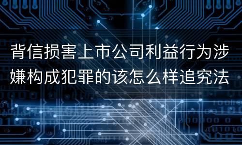 背信损害上市公司利益行为涉嫌构成犯罪的该怎么样追究法律责任