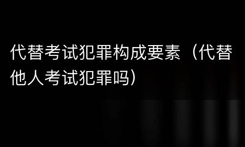 代替考试犯罪构成要素（代替他人考试犯罪吗）