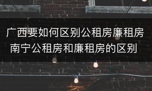 广西要如何区别公租房廉租房 南宁公租房和廉租房的区别