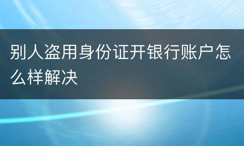 别人盗用身份证开银行账户怎么样解决