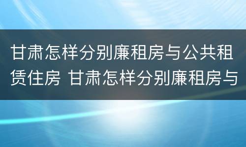 甘肃怎样分别廉租房与公共租赁住房 甘肃怎样分别廉租房与公共租赁住房呢