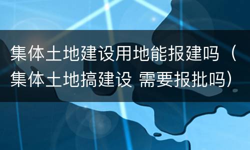 集体土地建设用地能报建吗（集体土地搞建设 需要报批吗）