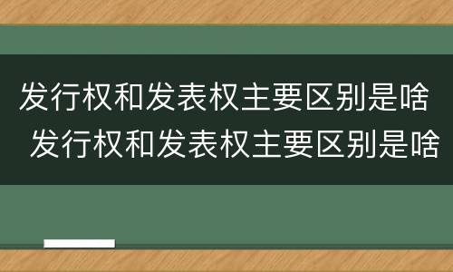 发行权和发表权主要区别是啥 发行权和发表权主要区别是啥呢