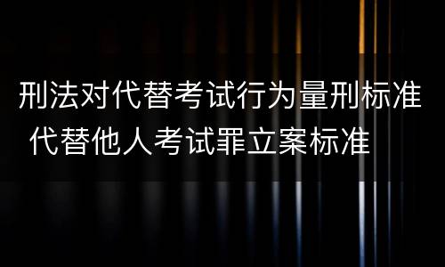 刑法对代替考试行为量刑标准 代替他人考试罪立案标准