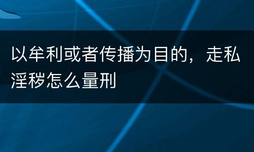 以牟利或者传播为目的，走私淫秽怎么量刑