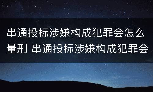 串通投标涉嫌构成犯罪会怎么量刑 串通投标涉嫌构成犯罪会怎么量刑呢