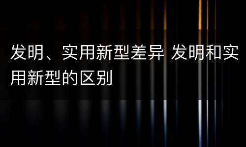 发明、实用新型差异 发明和实用新型的区别