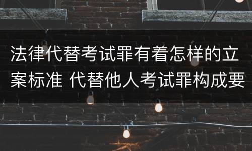 法律代替考试罪有着怎样的立案标准 代替他人考试罪构成要件有何规定