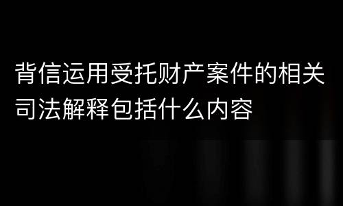 背信运用受托财产案件的相关司法解释包括什么内容