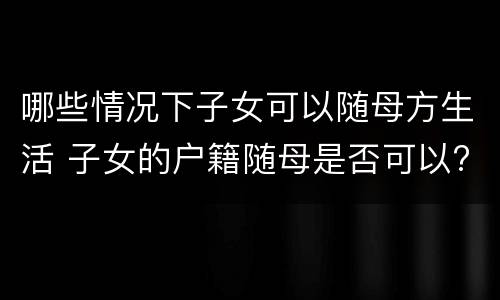 哪些情况下子女可以随母方生活 子女的户籍随母是否可以?