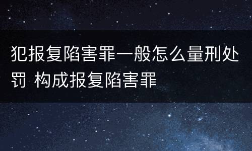 犯报复陷害罪一般怎么量刑处罚 构成报复陷害罪