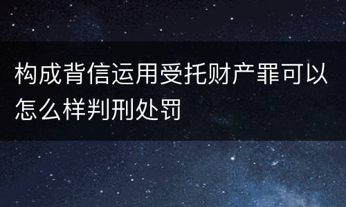 构成背信运用受托财产罪可以怎么样判刑处罚