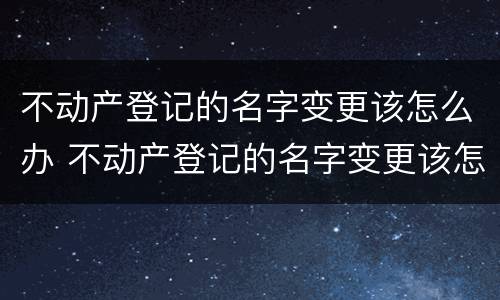 不动产登记的名字变更该怎么办 不动产登记的名字变更该怎么办手续